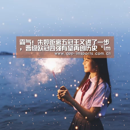 霸气!朱婷距离五冠王又进了一步,晋级欧冠四强有望再创历史‘im体育下载’(图2) im体育投注